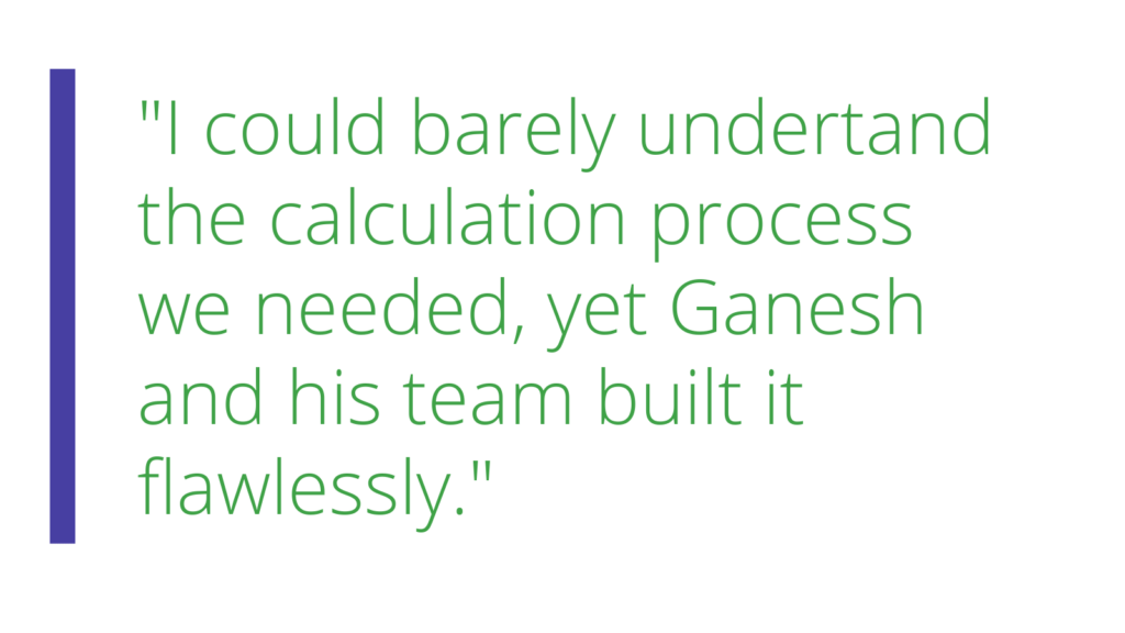 Quote from client "I could barely understand the calculation process we needed, yet Ganesh and his team built it flawlessly"