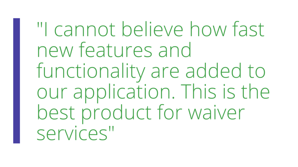 Client Quote "I cannot believe how fast new features and functionality are added to our application. This is the best product for waiver services" 
